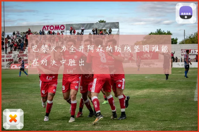 巴黎火力全开阿森纳防线坚固谁能在对决中胜出