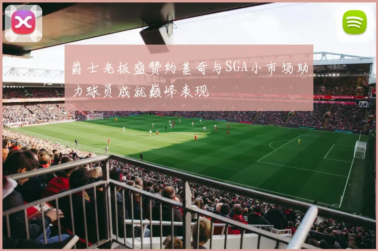 爵士老板盛赞约基奇与SGA小市场助力球员成就巅峰表现