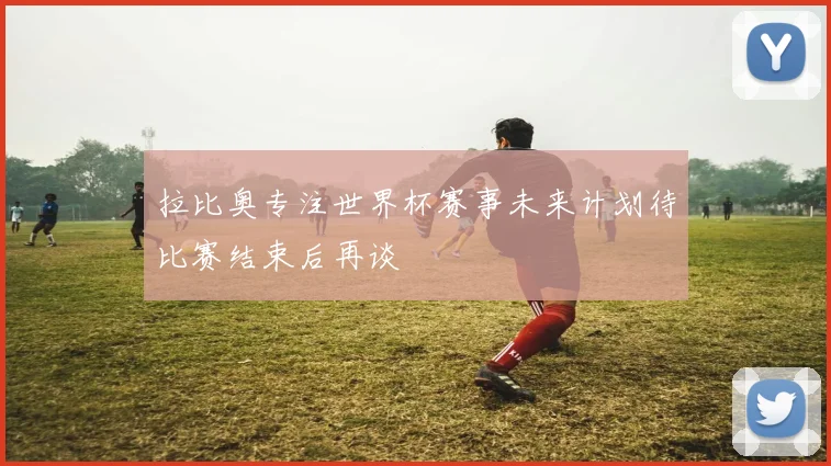 拉比奥专注世界杯赛事未来计划待比赛结束后再谈