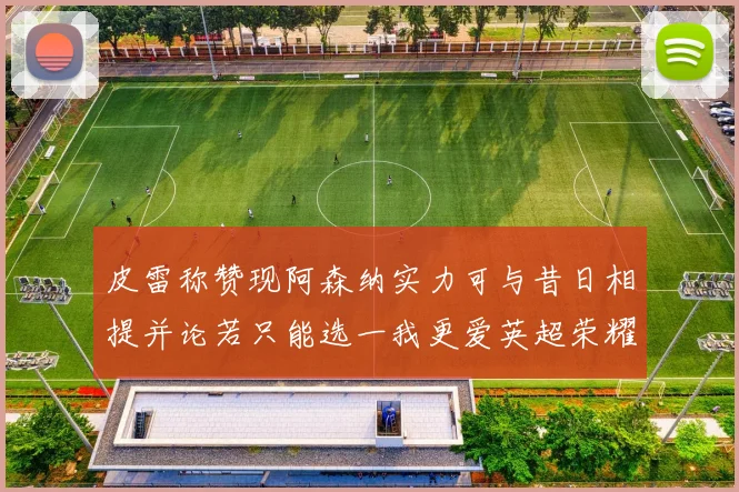 皮雷称赞现阿森纳实力可与昔日相提并论若只能选一我更爱英超荣耀