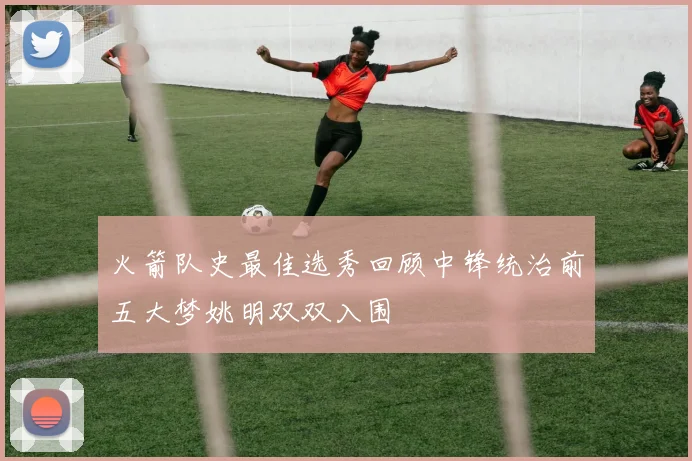 火箭队史最佳选秀回顾中锋统治前五大梦姚明双双入围