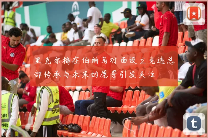 里克尔梅在伯纳乌对面设立竞选总部传承与未来的愿景引发关注