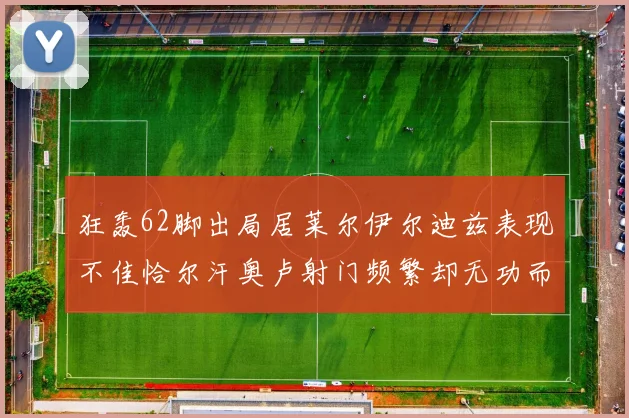 狂轰62脚出局居莱尔伊尔迪兹表现不佳恰尔汗奥卢射门频繁却无功而返