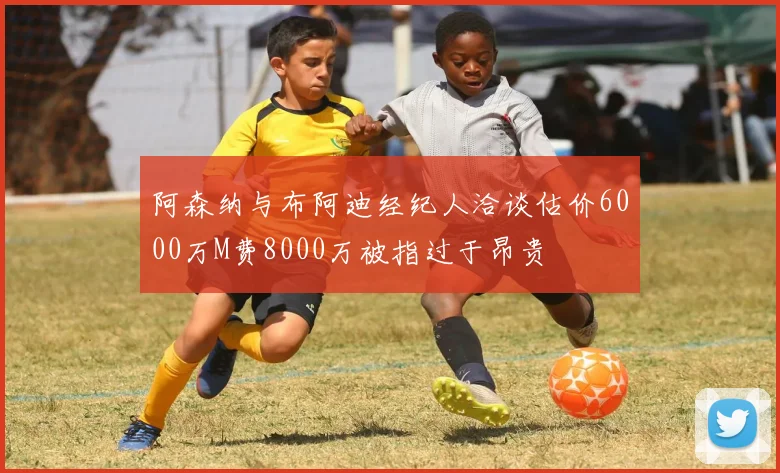 阿森纳与布阿迪经纪人洽谈估价6000万M费8000万被指过于昂贵
